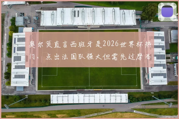 奥尔莫直言西班牙是2026世界杯热门,点出法国队强大但需先过摩洛哥这关:最新采访深度解读