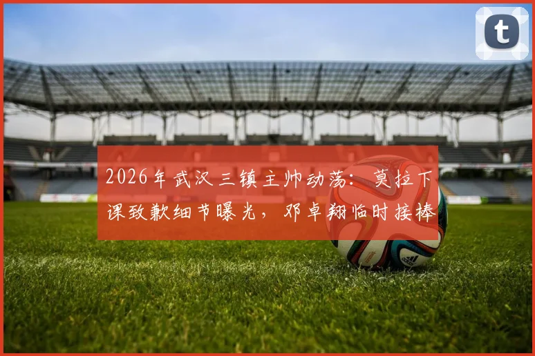 2026年武汉三镇主帅动荡：莫拉下课致歉细节曝光，邓卓翔临时接棒能否稳住局面？