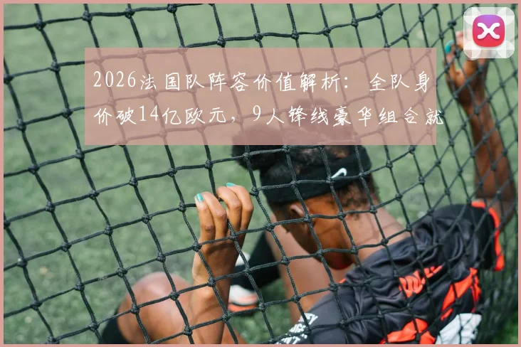 2026法国队阵容价值解析：全队身价破14亿欧元，9人锋线豪华组合就占8亿欧