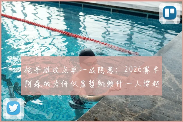 枪手进攻点单一成隐患：2026赛季阿森纳为何仅靠哲凯赖什一人撑起联赛进球？解析其战术影响与破局关键
