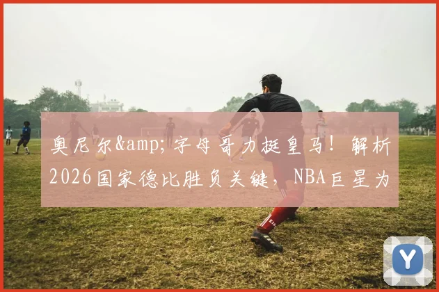 奥尼尔&字母哥力挺皇马!解析2026国家德比胜负关键,NBA巨星为何一致看好皇家马德里