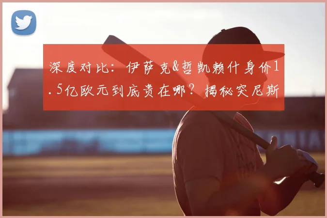 深度对比：伊萨克&哲凯赖什身价1.5亿欧元到底贵在哪？揭秘突尼斯首发仅为其四分之一的背后逻辑