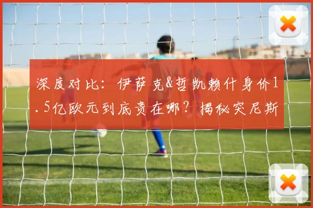 深度对比:伊萨克&哲凯赖什身价1.5亿欧元到底贵在哪?揭秘突尼斯首发仅为其四分之一的背后逻辑