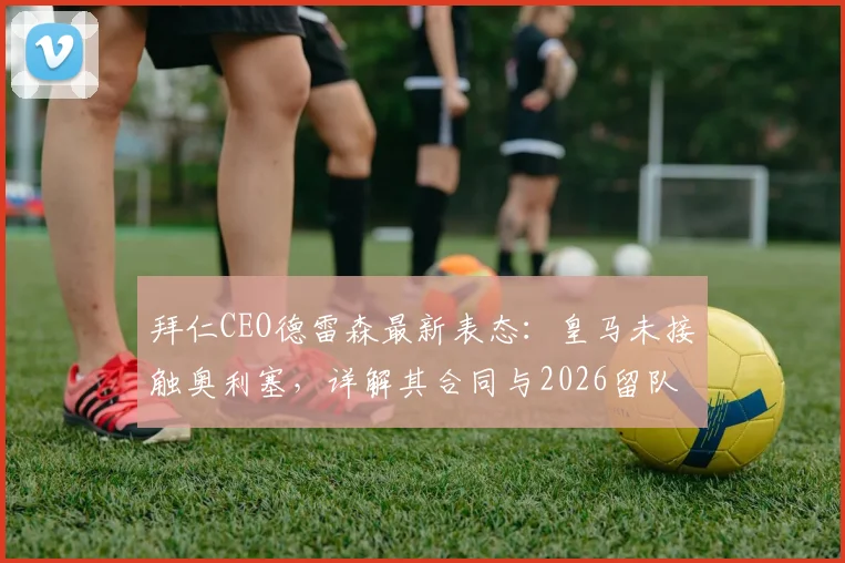 拜仁CEO德雷森最新表态：皇马未接触奥利塞，详解其合同与2026留队前景
