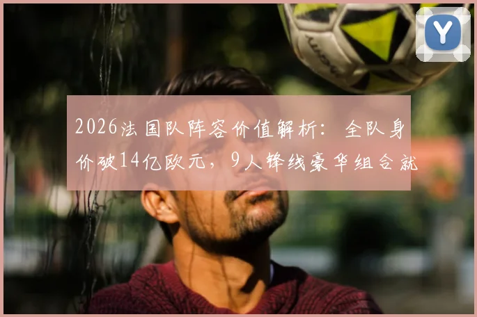2026法国队阵容价值解析：全队身价破14亿欧元，9人锋线豪华组合就占8亿欧