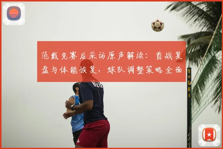 范戴克赛后采访原声解读:首战复盘与体能恢复,球队调整策略全面分析