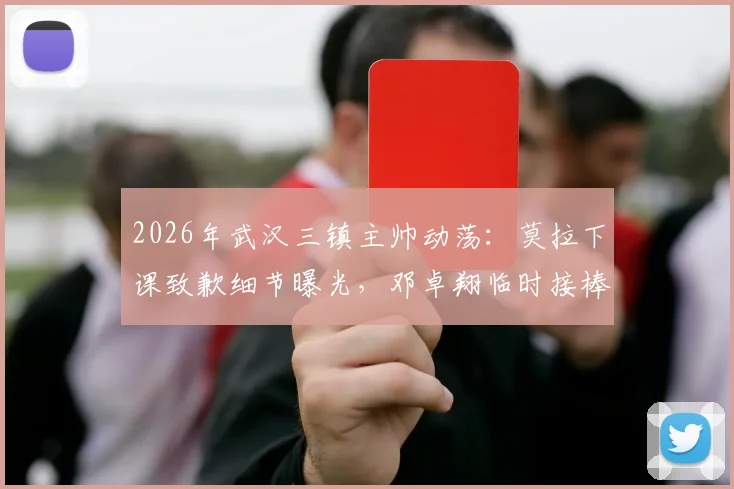 2026年武汉三镇主帅动荡:莫拉下课致歉细节曝光,邓卓翔临时接棒能否稳住局面?