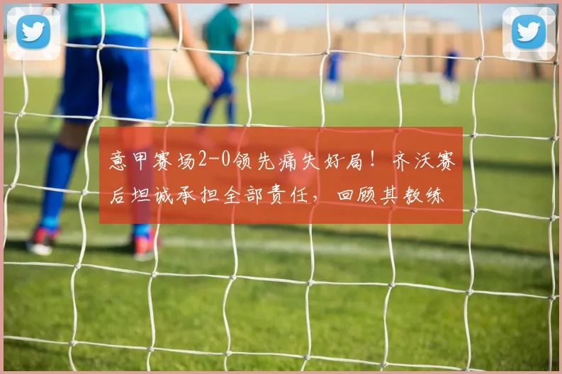 意甲赛场2-0领先痛失好局!齐沃赛后坦诚承担全部责任,回顾其教练生涯关键时刻