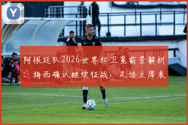 阿根廷队2026世界杯卫冕前景解析：梅西确认继续征战，足协主席表态何其有幸，最新分析与球队动态