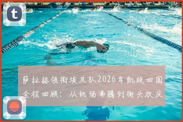 萨拉赫领衔埃及队2026年凯旋回国全程回顾：从机场沸腾到街头欢庆，解读埃及头号球星的国民影响力