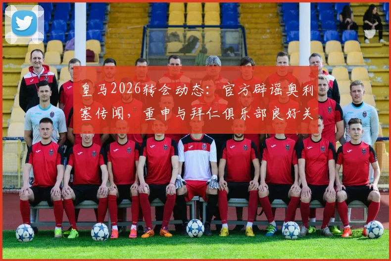 皇马2026转会动态:官方辟谣奥利塞传闻,重申与拜仁俱乐部良好关系