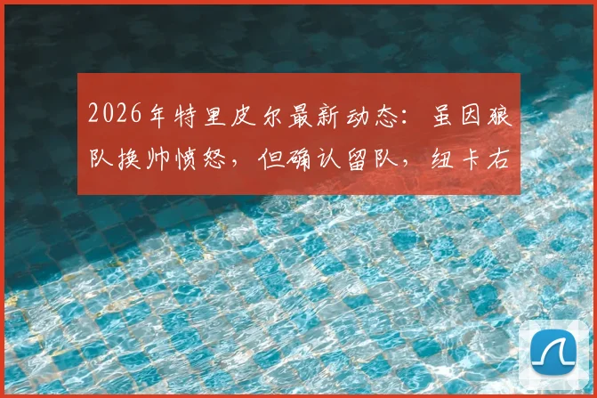 2026年特里皮尔最新动态：虽因狼队换帅愤怒，但确认留队，纽卡右后卫未来解析