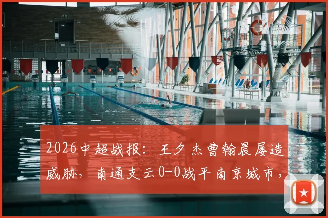 2026中超战报:王夕杰曹翰晨屡造威胁,南通支云0-0战平南京城市,附全场录像及积分分析