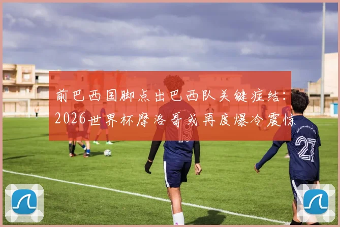 前巴西国脚点出巴西队关键症结:2026世界杯摩洛哥或再度爆冷震惊足坛,整体性成南美劲旅最大短板