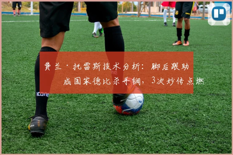 费兰·托雷斯技术分析:脚后跟助攻成国家德比杀手锏,3次妙传点燃2026年巴萨进攻