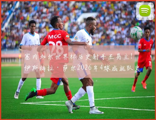 塞内加尔世界杯历史射手王易主！伊斯梅拉·萨尔2026年4球成就队史最佳，未来可期
