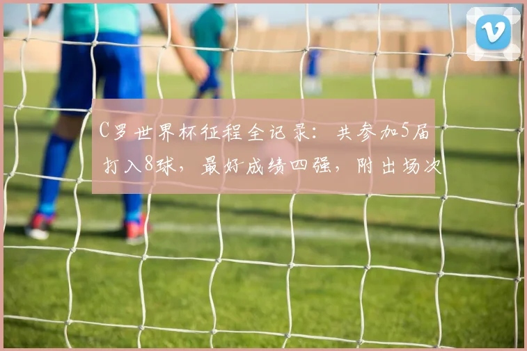 C罗世界杯征程全记录:共参加5届打入8球,最好成绩四强,附出场次数与进球详情