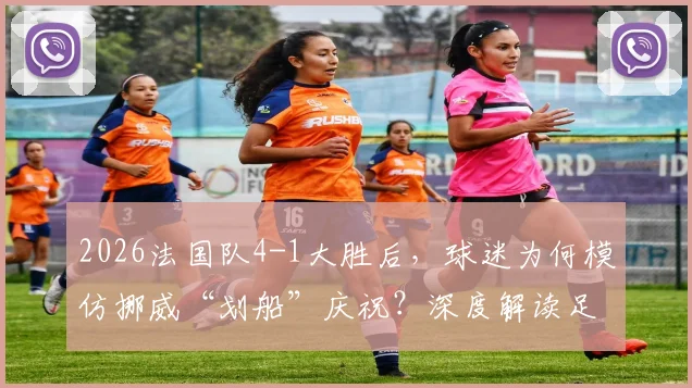 2026法国队4-1大胜后，球迷为何模仿挪威“划船”庆祝？深度解读足球文化中的致敬与互动