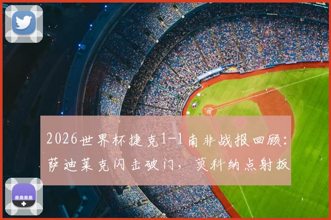 2026世界杯捷克1-1南非战报回顾:萨迪莱克闪击破门,莫科纳点射扳平,附双方历史交锋与阵容解析