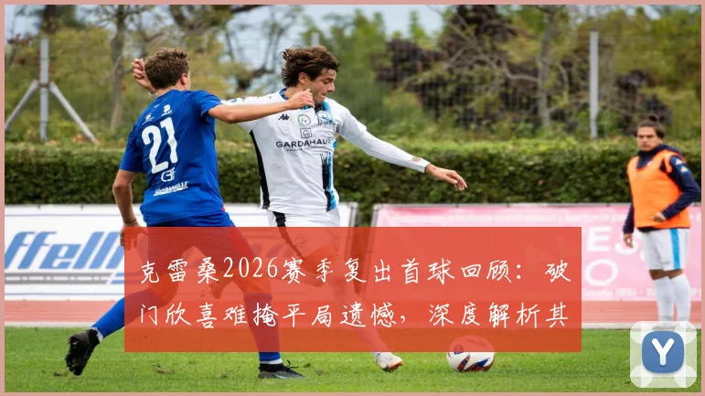 克雷桑2026赛季复出首球回顾：破门欣喜难掩平局遗憾，深度解析其对山东泰山战术价值