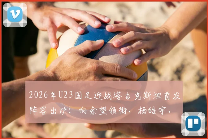 2026年U23国足迎战塔吉克斯坦首发阵容出炉:向余望领衔,杨皓宇、汪士钦等新星在列,球队战术打法前瞻