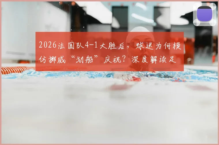 2026法国队4-1大胜后,球迷为何模仿挪威“划船”庆祝?深度解读足球文化中的致敬与互动