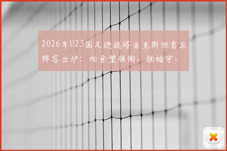 2026年U23国足迎战塔吉克斯坦首发阵容出炉：向余望领衔，杨皓宇、汪士钦等新星在列，球队战术打法前瞻