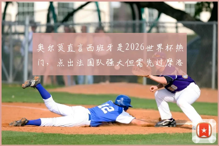 奥尔莫直言西班牙是2026世界杯热门，点出法国队强大但需先过摩洛哥这关：最新采访深度解读