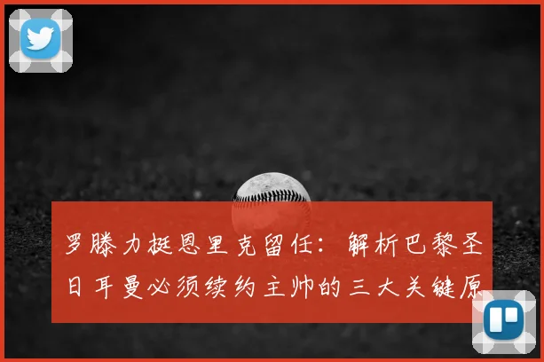 罗滕力挺恩里克留任：解析巴黎圣日耳曼必须续约主帅的三大关键原因与2026赛季前景