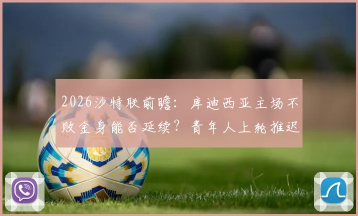 2026沙特联前瞻：库迪西亚主场不败金身能否延续？青年人上轮推迟备战如何？附赛事深度看点