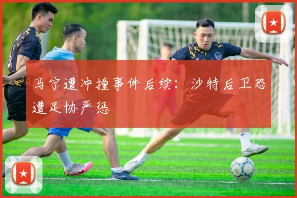马宁遭冲撞事件后续：沙特后卫恐遭足协严惩
