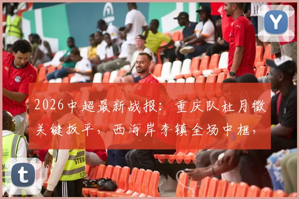 2026中超最新战报：重庆队杜月徵关键扳平，西海岸李镇全场中框，1-1平局细节复盘与球员表现解析