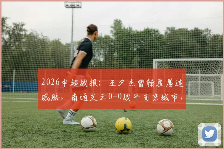 2026中超战报：王夕杰曹翰晨屡造威胁，南通支云0-0战平南京城市，附全场录像及积分分析