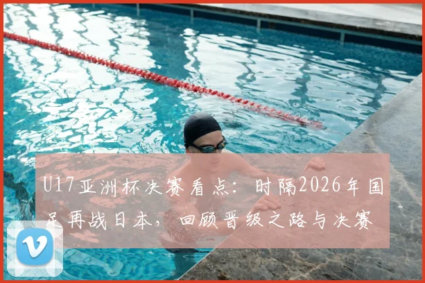 U17亚洲杯决赛看点:时隔2026年国足再战日本,回顾晋级之路与决赛前瞻,附直播信息