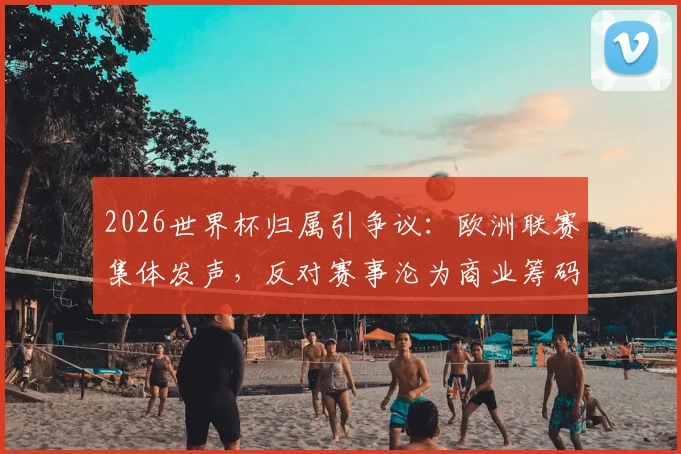 2026世界杯归属引争议:欧洲联赛集体发声,反对赛事沦为商业筹码,因凡蒂诺遭质疑