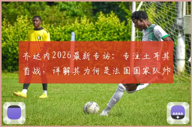 齐达内2026最新专访:专注土耳其首战,详解其为何是法国国家队帅位完美人选