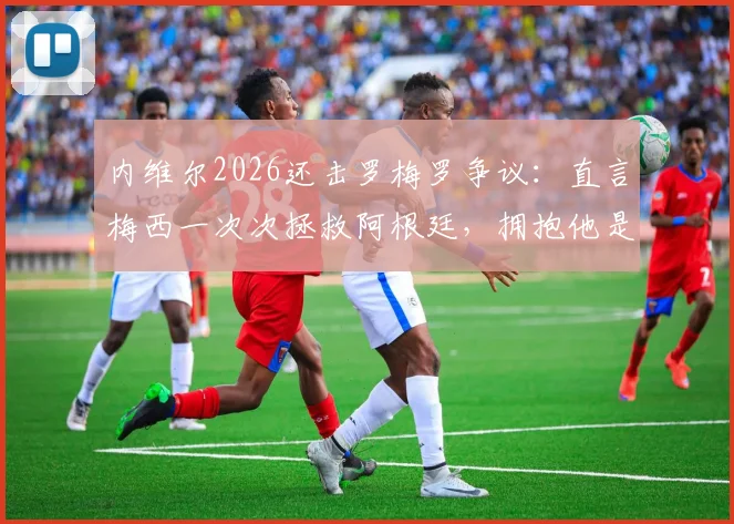 内维尔2026还击罗梅罗争议:直言梅西一次次拯救阿根廷,拥抱他是唯一选择