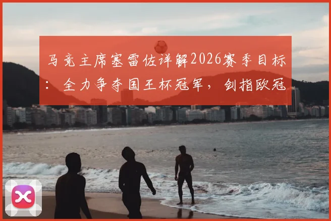 马竞主席塞雷佐详解2026赛季目标:全力争夺国王杯冠军,剑指欧冠决赛席位