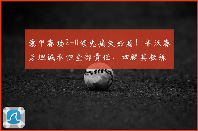 意甲赛场2-0领先痛失好局！齐沃赛后坦诚承担全部责任，回顾其教练生涯关键时刻