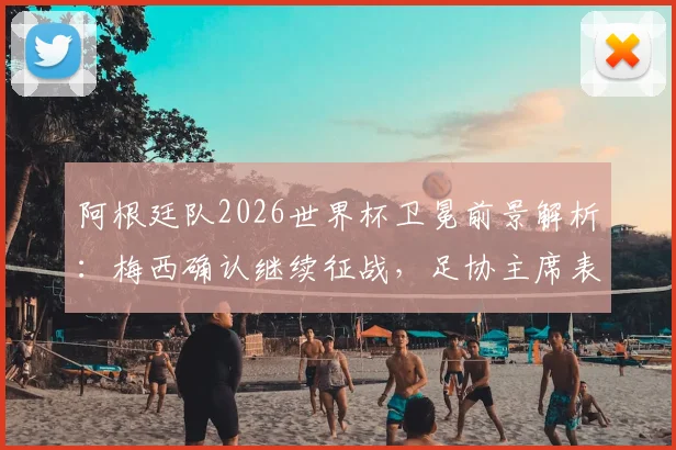 阿根廷队2026世界杯卫冕前景解析:梅西确认继续征战,足协主席表态何其有幸,最新分析与球队动态