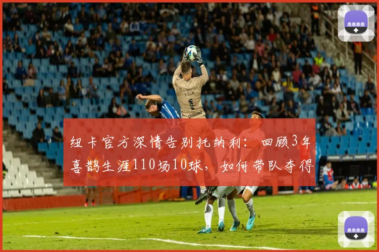 纽卡官方深情告别托纳利：回顾3年喜鹊生涯110场10球，如何带队夺得英联杯冠军？