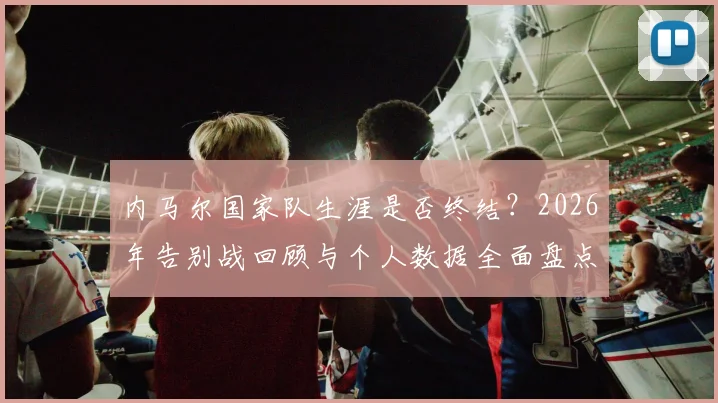 内马尔国家队生涯是否终结？2026年告别战回顾与个人数据全面盘点