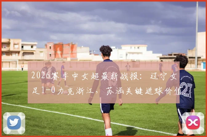 2026赛季中女超最新战报：辽宁女足1-0力克浙江，苏涵关键进球价值连城，现场直击与赛后深度解读