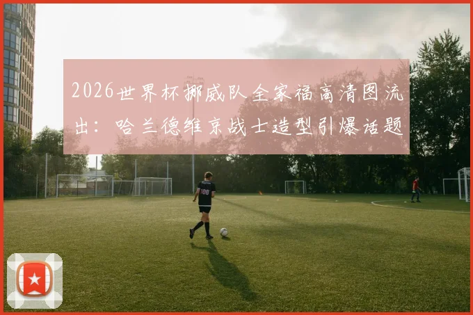2026世界杯挪威队全家福高清图流出:哈兰德维京战士造型引爆话题,附阵容深度解析