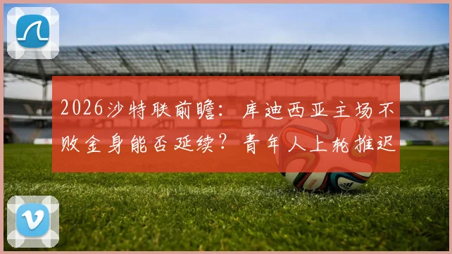 2026沙特联前瞻:库迪西亚主场不败金身能否延续?青年人上轮推迟备战如何?附赛事深度看点