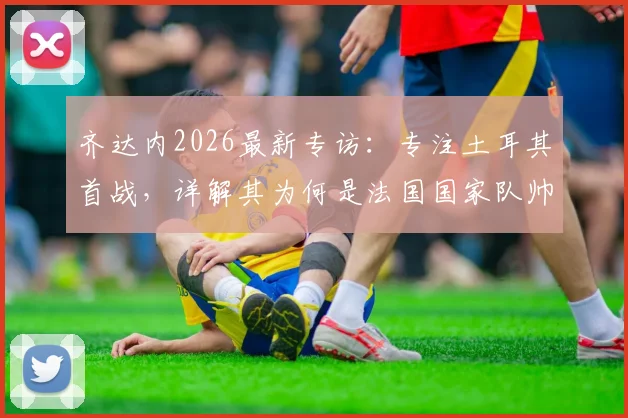 齐达内2026最新专访：专注土耳其首战，详解其为何是法国国家队帅位完美人选