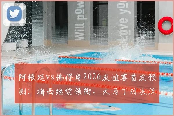 阿根廷vs佛得角2026友谊赛首发预测：梅西继续领衔，大马丁对决沃齐尼亚看点解析