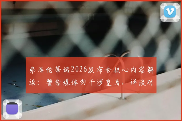 弗洛伦蒂诺2026发布会核心内容解读:警告媒体勿干涉皇马,详谈对内格雷拉案立场与俱乐部治理