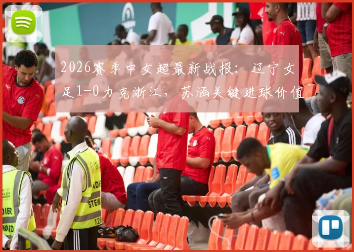 2026赛季中女超最新战报:辽宁女足1-0力克浙江,苏涵关键进球价值连城,现场直击与赛后深度解读