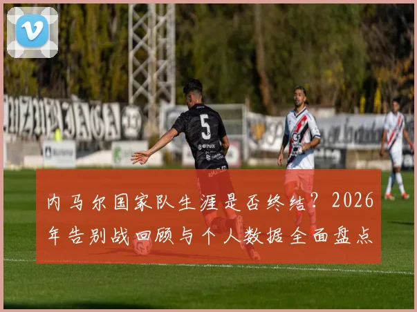 内马尔国家队生涯是否终结?2026年告别战回顾与个人数据全面盘点